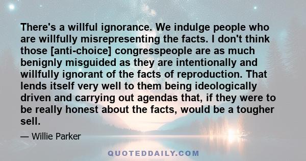 There's a willful ignorance. We indulge people who are willfully misrepresenting the facts. I don't think those [anti-choice] congresspeople are as much benignly misguided as they are intentionally and willfully