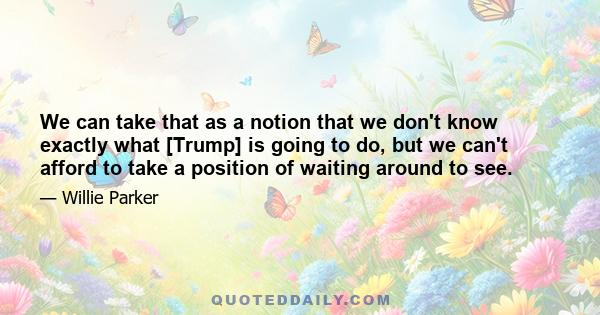 We can take that as a notion that we don't know exactly what [Trump] is going to do, but we can't afford to take a position of waiting around to see.