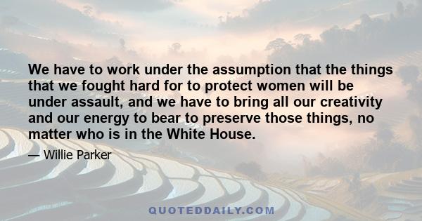 We have to work under the assumption that the things that we fought hard for to protect women will be under assault, and we have to bring all our creativity and our energy to bear to preserve those things, no matter who 