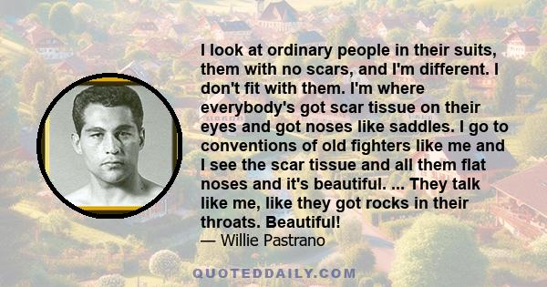 I look at ordinary people in their suits, them with no scars, and I'm different. I don't fit with them. I'm where everybody's got scar tissue on their eyes and got noses like saddles. I go to conventions of old fighters 