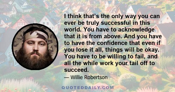 I think that’s the only way you can ever be truly successful in this world. You have to acknowledge that it is from above. And you have to have the confidence that even if you lose it all, things will be okay. You have