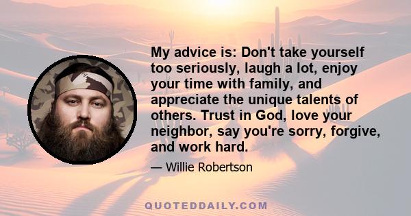 My advice is: Don't take yourself too seriously, laugh a lot, enjoy your time with family, and appreciate the unique talents of others. Trust in God, love your neighbor, say you're sorry, forgive, and work hard.