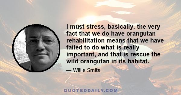 I must stress, basically, the very fact that we do have orangutan rehabilitation means that we have failed to do what is really important, and that is rescue the wild orangutan in its habitat.