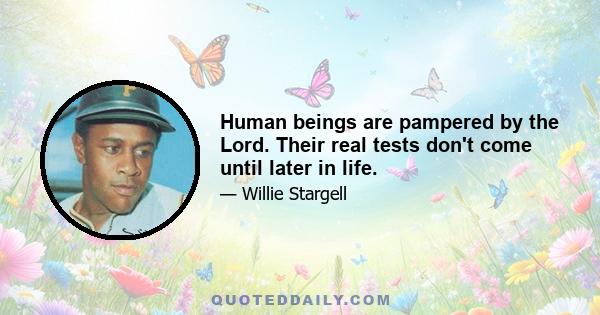 Human beings are pampered by the Lord. Their real tests don't come until later in life.