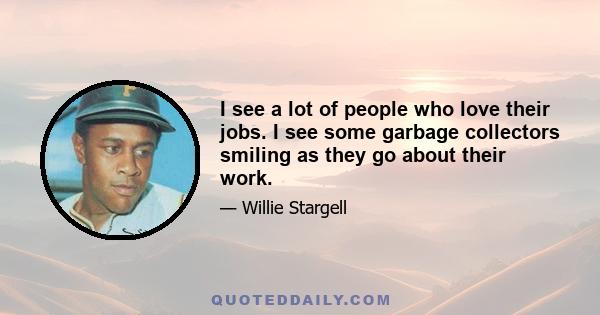 I see a lot of people who love their jobs. I see some garbage collectors smiling as they go about their work.