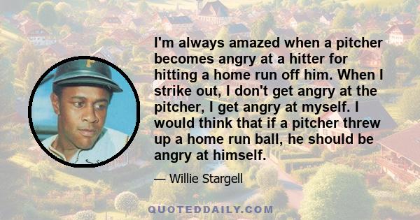 I'm always amazed when a pitcher becomes angry at a hitter for hitting a home run off him. When I strike out, I don't get angry at the pitcher, I get angry at myself. I would think that if a pitcher threw up a home run