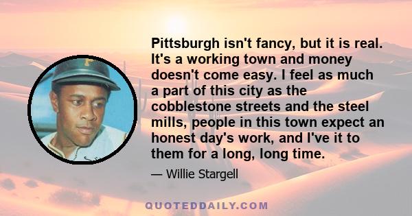 Pittsburgh isn't fancy, but it is real. It's a working town and money doesn't come easy. I feel as much a part of this city as the cobblestone streets and the steel mills, people in this town expect an honest day's