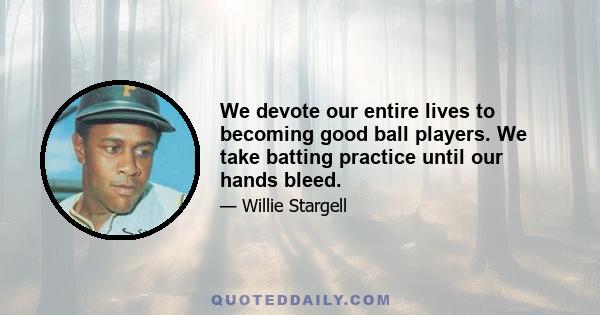 We devote our entire lives to becoming good ball players. We take batting practice until our hands bleed.