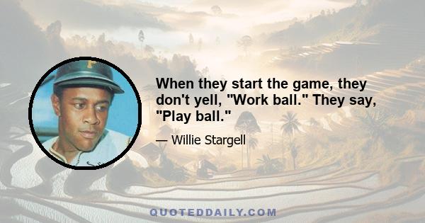 When they start the game, they don't yell, Work ball. They say, Play ball.