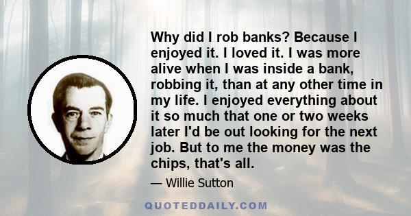 Why did I rob banks? Because I enjoyed it. I loved it. I was more alive when I was inside a bank, robbing it, than at any other time in my life. I enjoyed everything about it so much that one or two weeks later I'd be