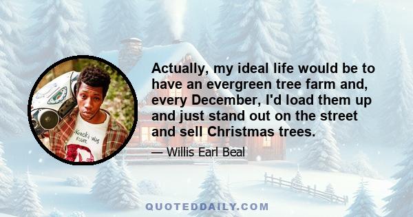 Actually, my ideal life would be to have an evergreen tree farm and, every December, I'd load them up and just stand out on the street and sell Christmas trees.