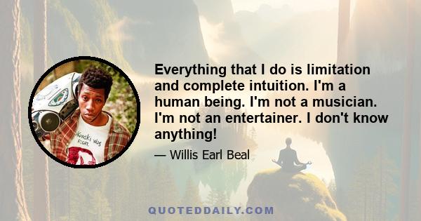 Everything that I do is limitation and complete intuition. I'm a human being. I'm not a musician. I'm not an entertainer. I don't know anything!