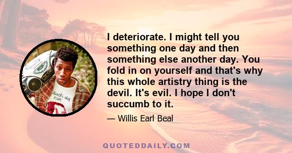 I deteriorate. I might tell you something one day and then something else another day. You fold in on yourself and that's why this whole artistry thing is the devil. It's evil. I hope I don't succumb to it.