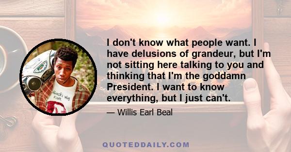 I don't know what people want. I have delusions of grandeur, but I'm not sitting here talking to you and thinking that I'm the goddamn President. I want to know everything, but I just can't.