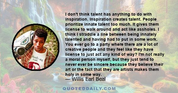 I don't think talent has anything to do with inspiration. Inspiration creates talent. People prioritize innate talent too much. It gives them license to walk around and act like assholes. I think I straddle a line