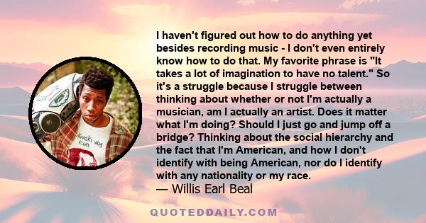 I haven't figured out how to do anything yet besides recording music - I don't even entirely know how to do that. My favorite phrase is It takes a lot of imagination to have no talent. So it's a struggle because I