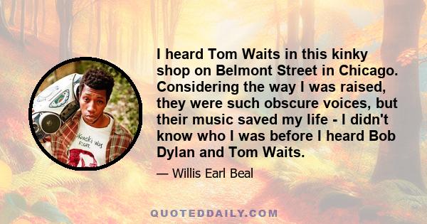 I heard Tom Waits in this kinky shop on Belmont Street in Chicago. Considering the way I was raised, they were such obscure voices, but their music saved my life - I didn't know who I was before I heard Bob Dylan and