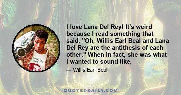 I love Lana Del Rey! It's weird because I read something that said, Oh, Willis Earl Beal and Lana Del Rey are the antithesis of each other. When in fact, she was what I wanted to sound like.