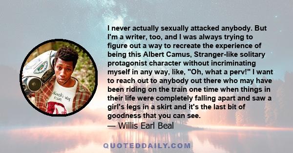 I never actually sexually attacked anybody. But I'm a writer, too, and I was always trying to figure out a way to recreate the experience of being this Albert Camus, Stranger-like solitary protagonist character without