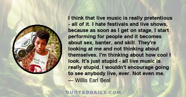 I think that live music is really pretentious - all of it. I hate festivals and live shows, because as soon as I get on stage, I start performing for people and it becomes about sex, banter, and skill. They're looking