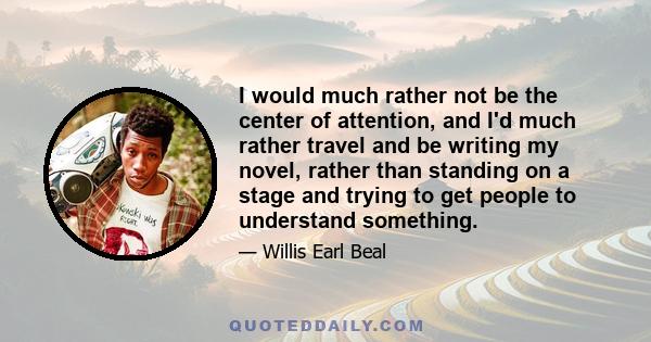 I would much rather not be the center of attention, and I'd much rather travel and be writing my novel, rather than standing on a stage and trying to get people to understand something.