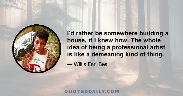 I'd rather be somewhere building a house, if I knew how. The whole idea of being a professional artist is like a demeaning kind of thing.