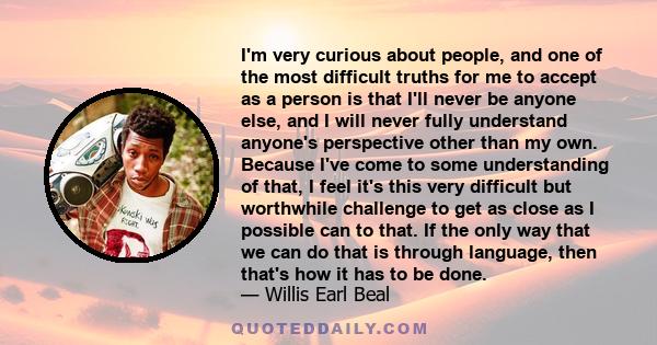 I'm very curious about people, and one of the most difficult truths for me to accept as a person is that I'll never be anyone else, and I will never fully understand anyone's perspective other than my own. Because I've