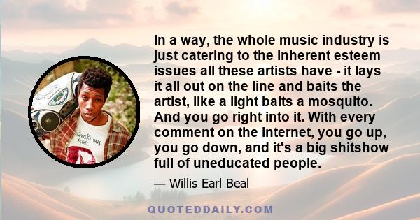 In a way, the whole music industry is just catering to the inherent esteem issues all these artists have - it lays it all out on the line and baits the artist, like a light baits a mosquito. And you go right into it.