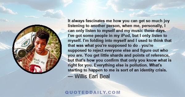 It always fascinates me how you can get so much joy listening to another person, when me, personally, I can only listen to myself and my music these days. I've got some people in my iPod, but I only listen to myself.