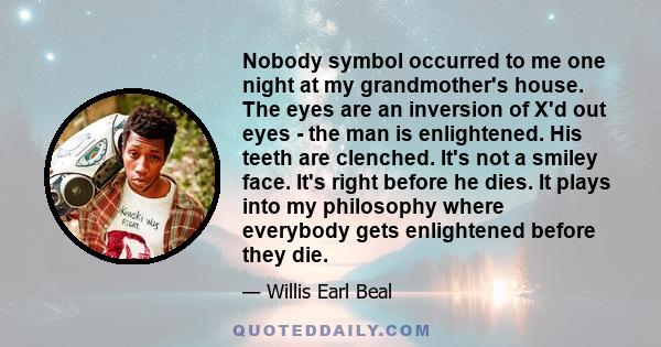 Nobody symbol occurred to me one night at my grandmother's house. The eyes are an inversion of X'd out eyes - the man is enlightened. His teeth are clenched. It's not a smiley face. It's right before he dies. It plays