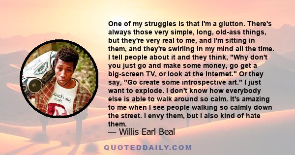 One of my struggles is that I'm a glutton. There's always those very simple, long, old-ass things, but they're very real to me, and I'm sitting in them, and they're swirling in my mind all the time. I tell people about