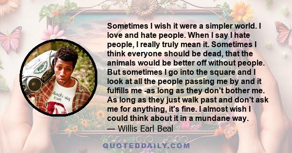 Sometimes I wish it were a simpler world. I love and hate people. When I say I hate people, I really truly mean it. Sometimes I think everyone should be dead, that the animals would be better off without people. But