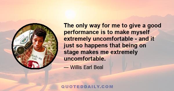 The only way for me to give a good performance is to make myself extremely uncomfortable - and it just so happens that being on stage makes me extremely uncomfortable.