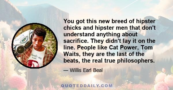 You got this new breed of hipster chicks and hipster men that don't understand anything about sacrifice. They didn't lay it on the line. People like Cat Power, Tom Waits, they are the last of the beats, the real true