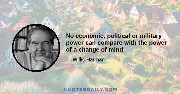 No economic, political or military power can compare with the power of a change of mind