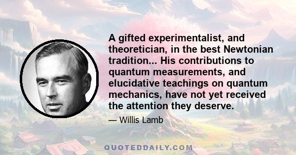 A gifted experimentalist, and theoretician, in the best Newtonian tradition... His contributions to quantum measurements, and elucidative teachings on quantum mechanics, have not yet received the attention they deserve.