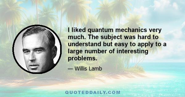 I liked quantum mechanics very much. The subject was hard to understand but easy to apply to a large number of interesting problems.