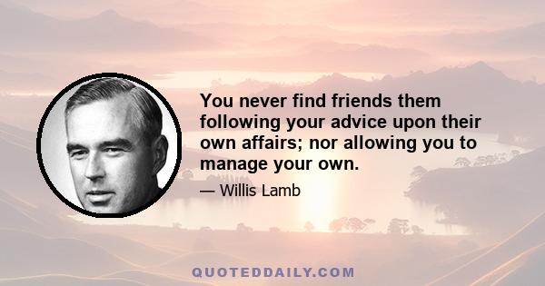 You never find friends them following your advice upon their own affairs; nor allowing you to manage your own.