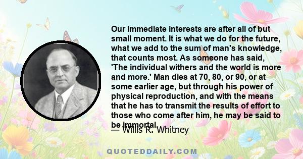 Our immediate interests are after all of but small moment. It is what we do for the future, what we add to the sum of man's knowledge, that counts most. As someone has said, 'The individual withers and the world is more 