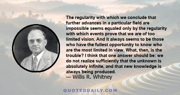 The regularity with which we conclude that further advances in a particular field are impossible seems equaled only by the regularity with which events prove that we are of too limited vision. And it always seems to be