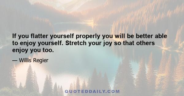 If you flatter yourself properly you will be better able to enjoy yourself. Stretch your joy so that others enjoy you too.