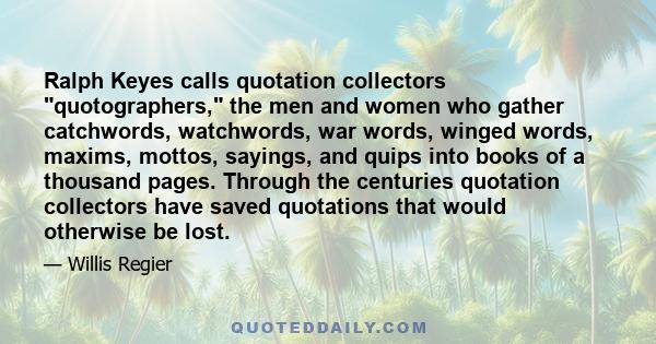 Ralph Keyes calls quotation collectors quotographers, the men and women who gather catchwords, watchwords, war words, winged words, maxims, mottos, sayings, and quips into books of a thousand pages. Through the