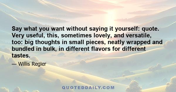 Say what you want without saying it yourself: quote. Very useful, this, sometimes lovely, and versatile, too: big thoughts in small pieces, neatly wrapped and bundled in bulk, in different flavors for different tastes.