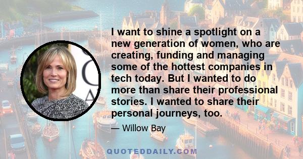 I want to shine a spotlight on a new generation of women, who are creating, funding and managing some of the hottest companies in tech today. But I wanted to do more than share their professional stories. I wanted to