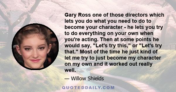 Gary Ross one of those directors which lets you do what you need to do to become your character - he lets you try to do everything on your own when you're acting. Then at some points he would say, Let's try this, or