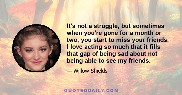 It's not a struggle, but sometimes when you're gone for a month or two, you start to miss your friends. I love acting so much that it fills that gap of being sad about not being able to see my friends.