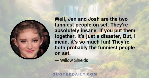 Well, Jen and Josh are the two funniest people on set. They're absolutely insane. If you put them together, it's just a disaster, But, I mean, it's so much fun! They're both probably the funniest people on set.