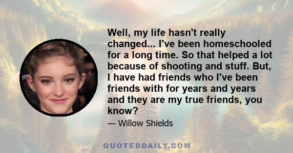 Well, my life hasn't really changed... I've been homeschooled for a long time. So that helped a lot because of shooting and stuff. But, I have had friends who I've been friends with for years and years and they are my