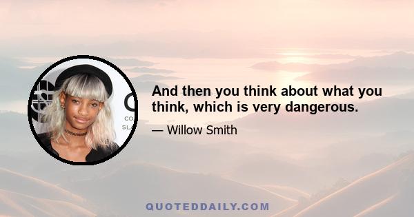 And then you think about what you think, which is very dangerous.