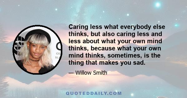 Caring less what everybody else thinks, but also caring less and less about what your own mind thinks, because what your own mind thinks, sometimes, is the thing that makes you sad.